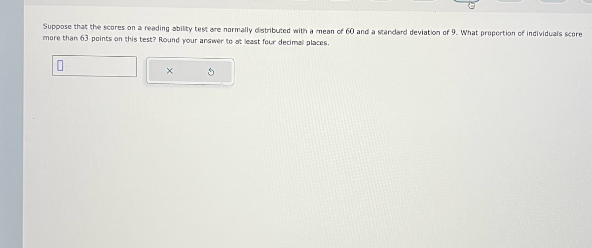 Suppose that the scores on a reading ability test are normally distributed with a mean of 60 and a standard deviation of 9. What proportion of individuals score
more than 63 points on this test? Round your answer to at least four decimal places.
0
X
3