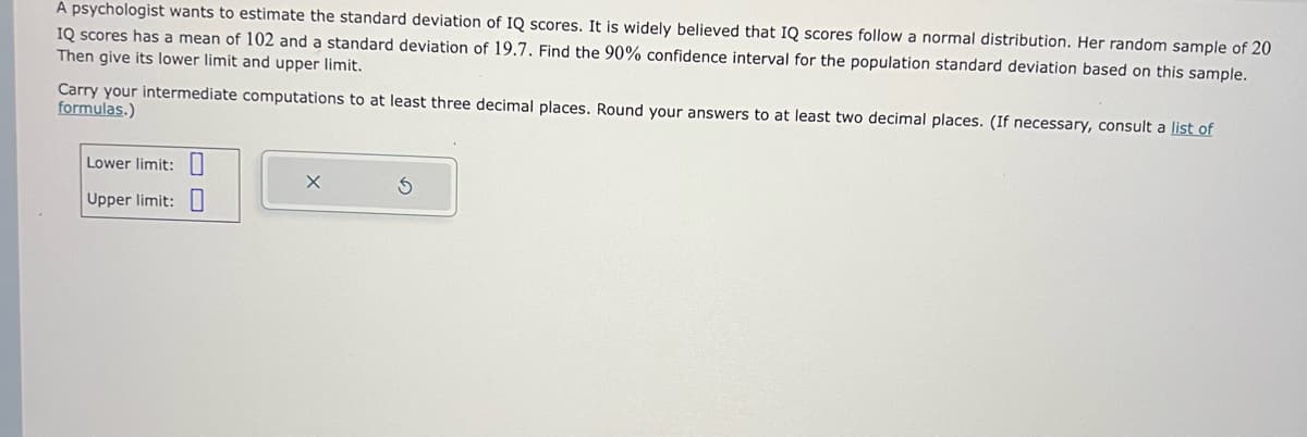 A psychologist wants to estimate the standard deviation of IQ scores. It is widely believed that IQ scores follow a normal distribution. Her random sample of 20
IQ scores has a mean of 102 and a standard deviation of 19.7. Find the 90% confidence interval for the population standard deviation based on this sample.
Then give its lower limit and upper limit.
Carry your intermediate computations to at least three decimal places. Round your answers to at least two decimal places. (If necessary, consult a list of
formulas.)
Lower limit:
Upper limit:
X