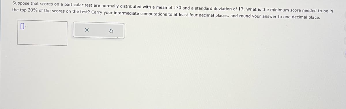 Suppose that scores on a particular test are normally distributed with a mean of 130 and a standard deviation of 17. What is the minimum score needed to be in
the top 20% of the scores on the test? Carry your intermediate computations to at least four decimal places, and round your answer to one decimal place.
0
X