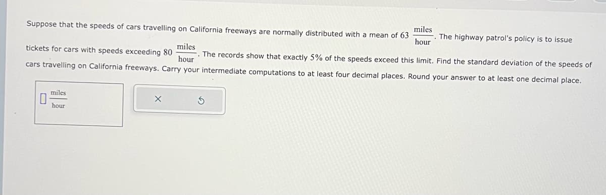 Suppose that the speeds of cars travelling on California freeways are normally distributed with a mean of 63
0
miles
hour
miles
tickets for cars with speeds exceeding 80
. The records show that exactly 5% of the speeds exceed this limit. Find the standard deviation of the speeds of
cars travelling on California freeways. Carry your intermediate computations to at least four decimal places. Round your answer to at least one decimal place.
hour
miles
hour
The highway patrol's policy is to issue