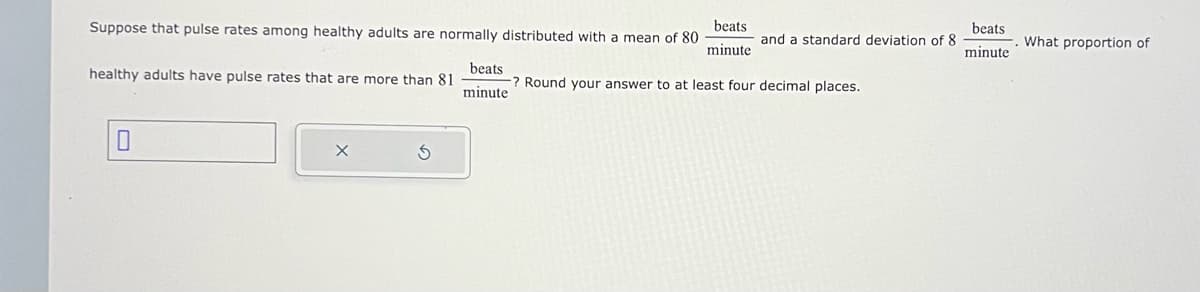 Suppose that pulse rates among healthy adults are normally distributed with a mean of 80
beats
minute
healthy adults have pulse rates that are more than 81
0
X
beats
minute
and a standard deviation of 8
? Round your answer to at least four decimal places.
beats
minute
What proportion of