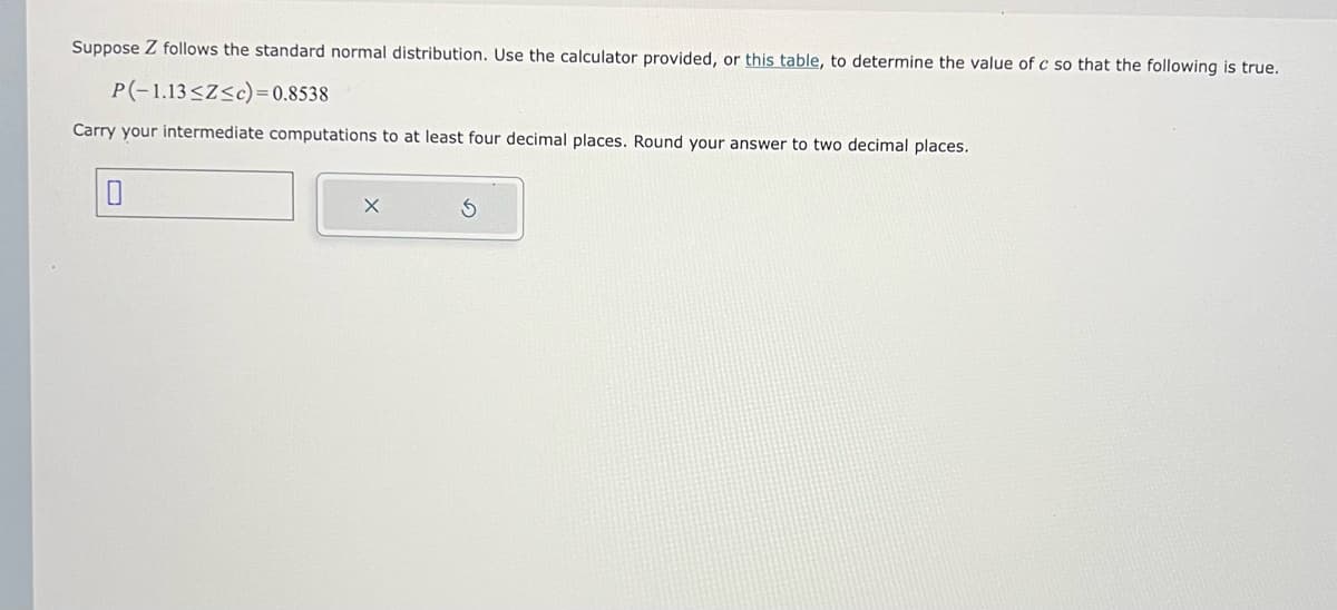 Suppose Z follows the standard normal distribution. Use the calculator provided, or this table, to determine the value of c so that the following is true.
P(-1.13≤Z≤c)=0.8538
Carry your intermediate computations to at least four decimal places. Round your answer to two decimal places.