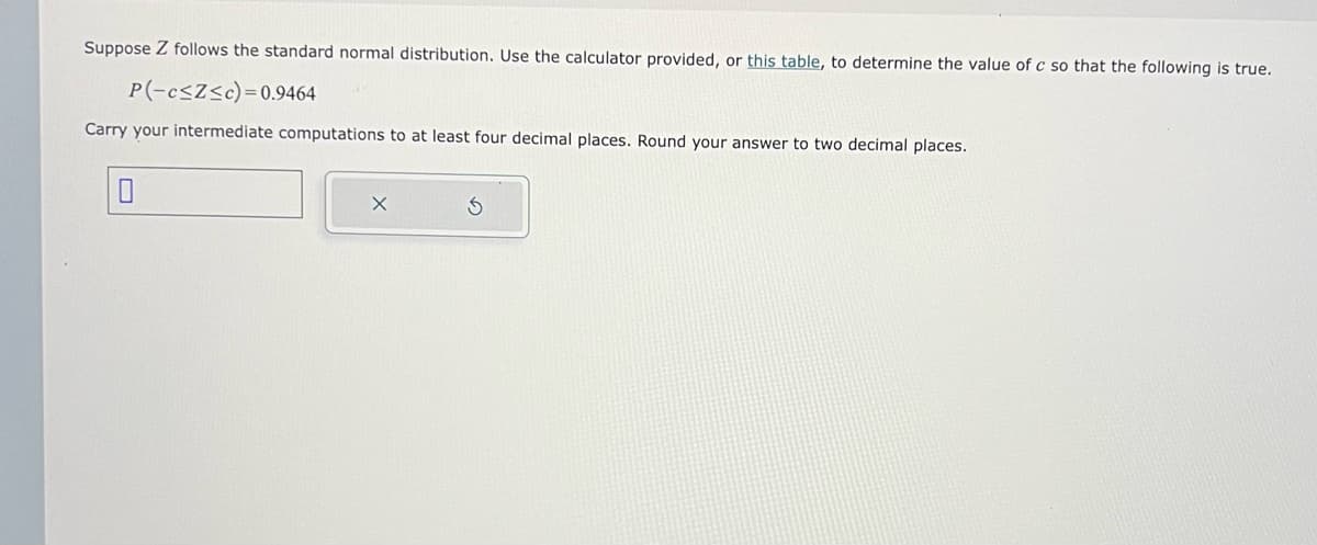 Suppose Z follows the standard normal distribution. Use the calculator provided, or this table, to determine the value of c so that the following is true.
P(-c≤Z≤c)=0.9464
Carry your intermediate computations to at least four decimal places. Round your answer to two decimal places.
0