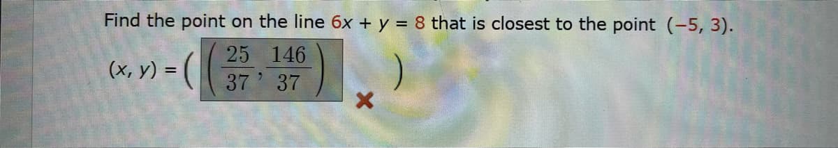 Find the point on the line 6x + y = 8 that is closest to the point (-5, 3).
25 146
(x, y) =
37 37
