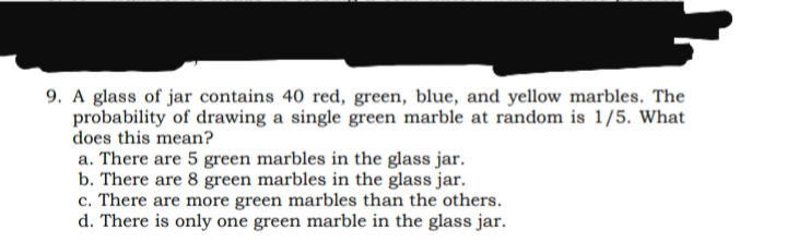 9. A glass of jar contains 40 red, green, blue, and yellow marbles. The
probability of drawing a single green marble at random is 1/5. What
does this mean?
a. There are 5 green marbles in the glass jar.
b. There are 8 green marbles in the glass jar.
c. There are more green marbles than the others.
d. There is only one green marble in the glass jar.
