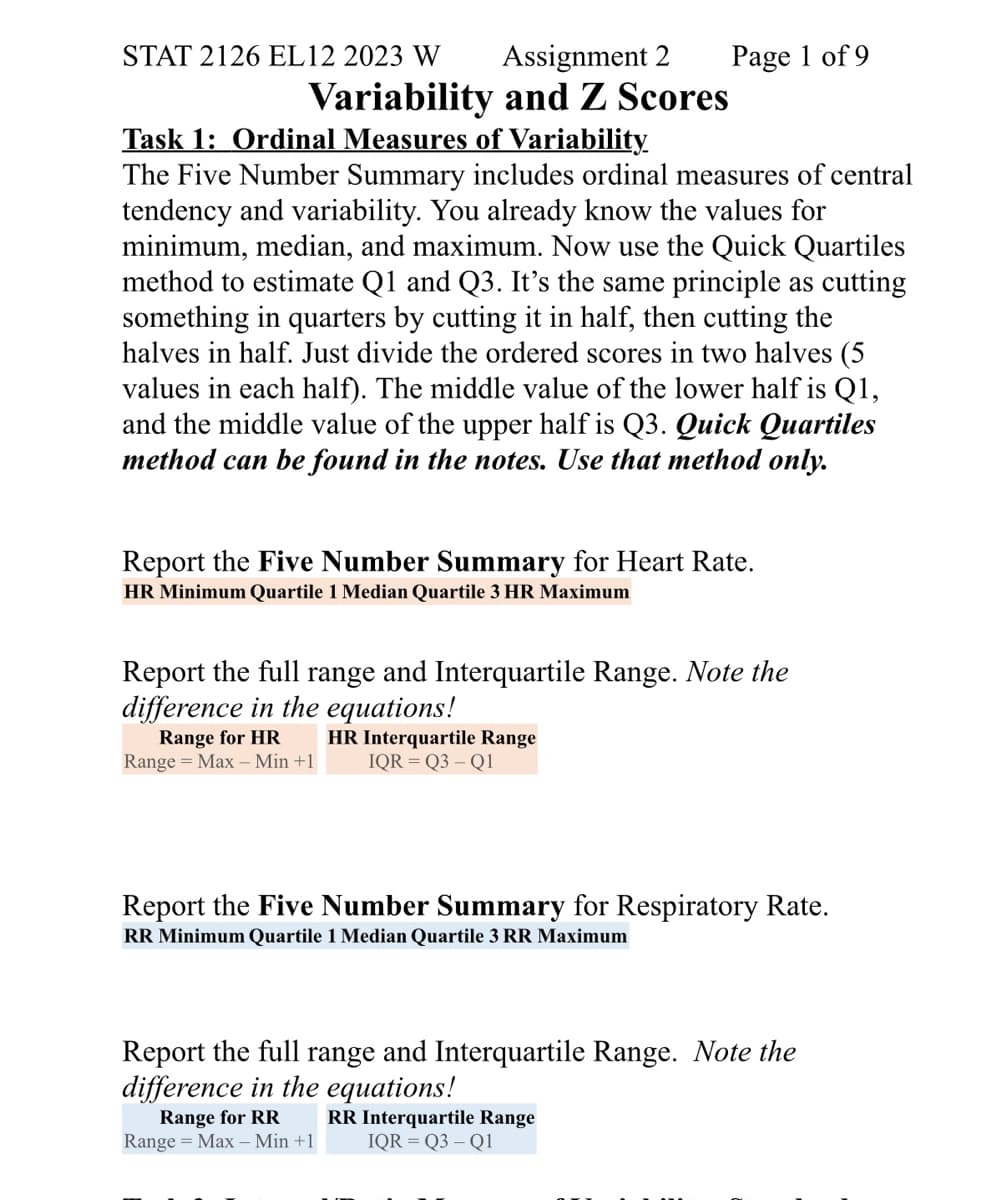 STAT 2126 EL12 2023 W
Assignment 2
Variability and Z Scores
Task 1: Ordinal Measures of Variability
Page 1 of 9
The Five Number Summary includes ordinal measures of central
tendency and variability. You already know the values for
minimum, median, and maximum. Now use the Quick Quartiles
method to estimate Q1 and Q3. It's the same principle as cutting
something in quarters by cutting it in half, then cutting the
halves in half. Just divide the ordered scores in two halves (5
values in each half). The middle value of the lower half is Q1,
and the middle value of the upper half is Q3. Quick Quartiles
method can be found in the notes. Use that method only.
Report the Five Number Summary for Heart Rate.
HR Minimum Quartile 1 Median Quartile 3 HR Maximum
Report the full range and Interquartile Range. Note the
difference in the equations!
Range for HR
Range Max - Min +1
HR Interquartile Range
IQR=Q3 - Q1
Report the Five Number Summary for Respiratory Rate.
RR Minimum Quartile 1 Median Quartile 3 RR Maximum
Report the full range and Interquartile Range. Note the
difference in the equations!
Range for RR RR Interquartile Range
Range = Max Min +1 IQR = Q3 - Q1