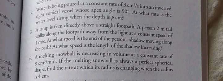 righr conical vessel whose apex angle is 90°. At what rate is the
the path? At what speed is the length of the shadow increasing?
8 cm/min. If the melting snowball is always a perfect spherical
I m/s. At what speed is the end of the person's shadow moving along
Per
who
Wis being poured at a constant rate of 3 cm/s into an inyered
onds, in
e line is
rer level rising when the depth is p cm?
wate is 6 m directly above a straight footpath. A person 2 m tall
A long the footpath away from the light at a constant speed of
A melting snowball is decreasing in volume at a constant rate of
S cm/min. If the melting snowball is always a perfect spherical
find the rate at which its radius is changing when the radius
conds,
ven by
of the
shape,
is 4 cm.
