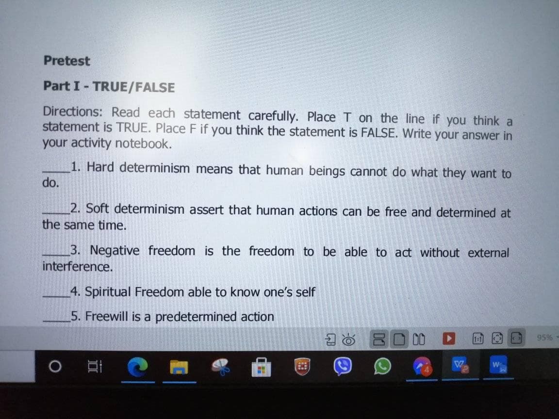 Pretest
Part I- TRUE/FALSE
Directions: Read each statement carefully. Place T on the line if you think a
statement is TRUE. Place F if you think the statement is FALSE. Write your answer in
your activity notebook.
1. Hard determinism means that human beings cannot do what they want to
do.
2. Soft determinism assert that human actions can be free and determined at
the same time.
3. Negative freedom is the freedom to be able to act without external
interference.
4. Spiritual Freedom able to know one's self
5. Freewill is a predetermined action
95% -
W
