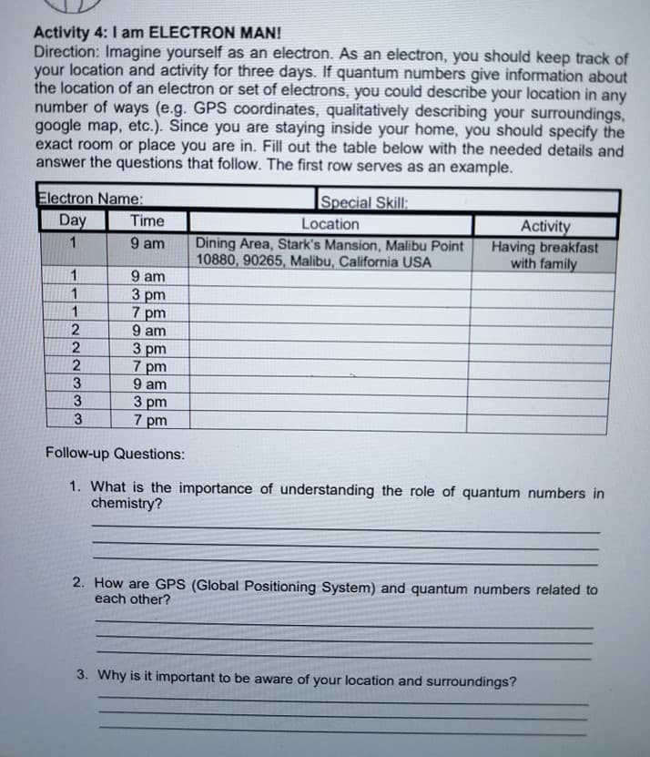 Activity 4: I am ELECTRON MAN!
Direction: Imagine yourself as an electron. As an electron, you should keep track of
your location and activity for three days. If quantum numbers give information about
the location of an electron or set of electrons, you could describe your location in any
number of ways (e.g. GPS coordinates, qualitatively describing your surroundings,
google map, etc.). Since you are staying inside your home, you should specify the
exact room or place you are in. Fill out the table below with the needed details and
answer the questions that follow. The first row serves as an example.
Special Skill:
Electron Name:
Day
Activity
Having breakfast
with family
Time
Location
Dining Area, Stark's Mansion, Malibu Point
10880, 90265, Malibu, California USA
1
9 am
9 am
3 pm
7 pm
9 am
3 pm
7 pm
9 am
3 pm
7 pm
1
1
1
2
2
3
3
Follow-up Questions:
1. What is the importance of understanding the role of quantum numbers in
chemistry?
2. How are GPS (Global Positioning System) and quantum numbers related to
each other?
3. Why is it important to be aware of your location and surroundings?
