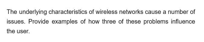 The underlying characteristics of wireless networks cause a number of
issues. Provide examples of how three of these problems influence
the user.