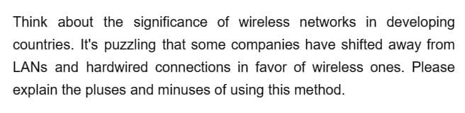 Think about the significance of wireless networks in developing
countries. It's puzzling that some companies have shifted away from
LANS and hardwired connections in favor of wireless ones. Please
explain the pluses and minuses of using this method.