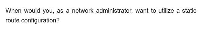 When would you, as a network administrator, want to utilize a static
route configuration?