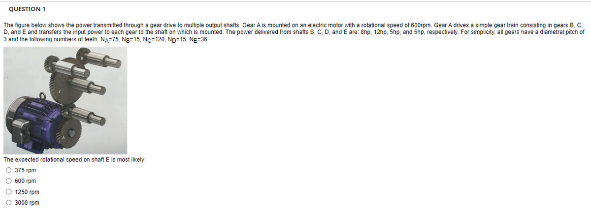 **Question 1**

The figure below shows the power transmitted through a gear drive to multiple output shafts. Gear A is mounted on an electric motor with a rotational speed of 600 rpm. Gear A drives a simple gear train consisting of gears B, C, D, and E and transfers the input power to each gear to the shaft on which it is mounted. The power delivered from shafts B, C, D, and E are: 8hp, 12hp, 5hp, and 5hp, respectively. For simplicity, all gears have a diametral pitch of 3 and the following numbers of teeth: \(N_A = 75\), \(N_B = 15\), \(N_C = 120\), \(N_D = 15\), \(N_E = 36\).

*The figure shows a gear train system with multiple interconnected gears and shafts, driven by a motor connected to Gear A.*

**The expected rotational speed on shaft \(E\) is most likely:**

  - 375 rpm
  - 600 rpm
  - 1250 rpm
  - 3000 rpm