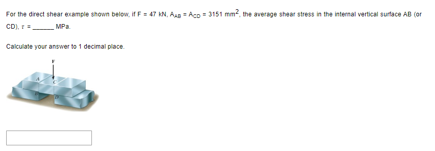 For the direct shear example shown below, if F = 47 kN, AAB = Acp=3151 mm², the average shear stress in the internal vertical surface AB (or
CD), r =
MPa.
Calculate your answer to 1 decimal place.