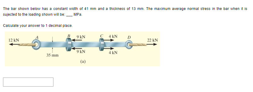 The bar shown below has a constant width of 41 mm and a thickness of 13 mm. The maximum average normal stress in the bar when it is
sujected to the loading shown will be:
MPa.
Calculate your answer to 1 decimal place.
12 kN
35 mm
9 kN
9 kN
(a)
C 4 KN
4 kN
D
22 KN