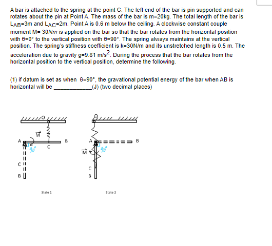 A bar is attached to the spring at the point C. The left end of the bar is pin supported and can
rotates about the pin at Point A. The mass of the bar is m=20kg. The total length of the bar is
LAB=3m and LAC-2m. Point A is 0.6 m below the ceiling. A clockwise constant couple
moment M= 30Nm is applied on the bar so that the bar rotates from the horizontal position
with 8=0* to the vertical position with 8-90°. The spring always maintains at the vertical
position. The spring's stiffness coefficient is k=30N/m and its unstretched length is 0.5 m. The
acceleration due to gravity g=9.81 m/s². During the process that the bar rotates from the
horizontal position to the vertical position, determine the following.
(1) if datum is set as when 0-90°, the gravational potential energy of the bar when AB is
horizontal will be
(J) (two decimal places)
====
CII
11
BU
M
State 1
B
с
B
உடம்
State 2
B