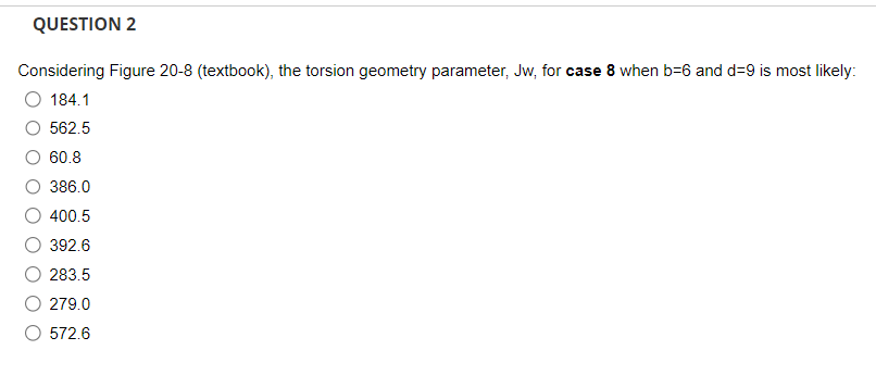 QUESTION 2
Considering Figure 20-8 (textbook), the torsion geometry parameter, Jw, for case 8 when b-6 and d=9 is most likely:
O 184.1
562.5
60.8
386.0
400.5
392.6
283.5
279.0
572.6