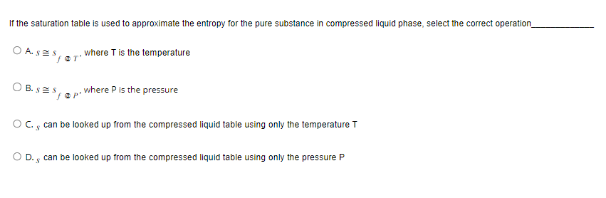 If the saturation table is used to approximate the entropy for the pure substance in compressed liquid phase, select the correct operation
OASES;
for'
OB. SES
where T is the temperature
where P is the pressure
O C., can be looked up from the compressed liquid table using only the temperature T
O D. can be looked up from the compressed liquid table using only the pressure P
S