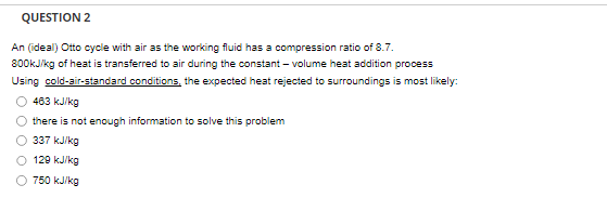 QUESTION 2
An (ideal) Otto cycle with air as the working fluid has a compression ratio of 8.7.
800kJ/kg of heat is transferred to air during the constant-volume heat addition process
Using cold-air-standard conditions, the expected heat rejected to surroundings is most likely:
463 kJ/kg
there is not enough information to solve this problem
337 kJ/kg
129 kJ/kg
750 kJ/kg