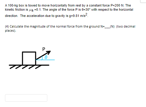 A 100-kg box is towed to move horizontally from rest by a constant force P-200 N. The
kinetic friction is μ =0.1. The angle of the force P is 8-30° with respect to the horizontal
direction. The acceleration due to gravity is g=9.81 m/s²
(4) Calculate the magnitude of the normal force from the ground N=____(N) (two decimal
places).
P