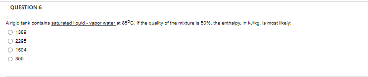 QUESTION 6
A rigid tank contains saturated liquid - vapor water at 85°C. If the quality of the mixture is 50%, the enthalpy, in kJ/kg, is most likely:
1389
2295
1504
356