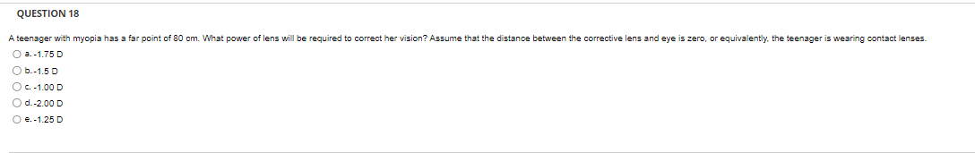 QUESTION 18
A teenager with myopia has a far point of 80 cm. What power of lens will be required to correct her vision? Assume that the distance between the corrective lens and eye is zero, or equivalently, the teenager is wearing contact lenses.
O a.-1.75 D
O b.-1.5 D
O c. -1.00 D
O d.-2.00 D
O e. -1.25 D