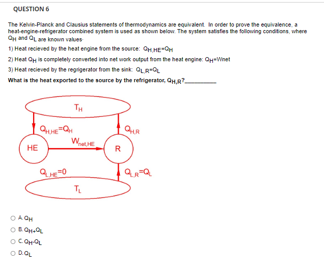 QUESTION 6
The Kelvin-Planck and Clausius statements of thermodynamics are equivalent. In order to prove the equivalence, a
heat-engine-refrigerator combined system is used as shown below. The system satisfies the following conditions, where
QH and QL are known values.
1) Heat recieved by the heat engine from the source: QH,HE=QH
2) Heat QH is completely converted into net work output from the heat engine: QH=Wnet
3) Heat recieved by the regrigerator from the sink: QLR=QL
What is the heat exported to the source by the refrigerator, QH,R?_
HE
QH.HE=QH
QL,HE=0
O AQH
O B. QH+QL
O C. QH-QL
D.QL
TH
Wnet, HE
TL
R
QH.R
QLR=QL