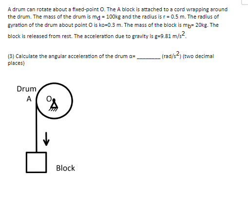 A drum can rotate about a fixed-point O. The A block is attached to a cord wrapping around
the drum. The mass of the drum is md = 100kg and the radius is r = 0.5 m. The radius of
gyration of the drum about point O is ko=0.3 m. The mass of the block is mb- 20kg. The
block is released from rest. The acceleration due to gravity is g=9.81 m/s².
(rad/s²) (two decimal
(3) Calculate the angular acceleration of the drum a
places)
Drum
A
↓
Block