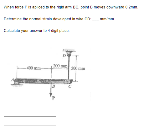 When force P is apliced to the rigid arm BC, point B moves downward 0.2mm.
Determine the normal strain developed in wire CD:
Calculate your answer to 4 digit place.
400 mm-
D
200 mm
B
300 mm
mm/mm.