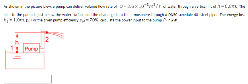 As shown in the picture blew, a pump can deliver volume flow rate of Q=3.6 x 10-³ m³/s of water through a vertical lift of h = 8.0m. The
inlet to the pump is just below the water surface and the discharge is to the atmosphere through a DN50 schedule 40 steel pipe. The energy loss
h₁ = 1.0m. (5) For the given pump efficiency e M = 70%, calculate the power input to the pump P, in kW
2
h
Pump