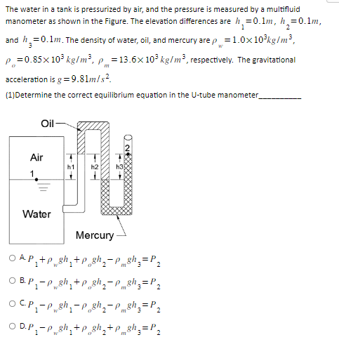 The water in a tank is pressurized by air, and the pressure is measured by a multifluid
manometer as shown in the Figure. The elevation differences are h₂=0.1m, h₂=0.1m,
and h₂=0.1m. The density of water, oil, and mercury are p = 1.0x10³kg/m³,
2
W
P=0.85x10³ kg/m³, p = 13.6x 10³ kg/m3, respectively. The gravitational
0
acceleration is g = 9.81m/s².
(1)Determine the correct equilibrium equation in the U-tube manometer_
Oil-
Air
1
Water
B.
h1
h2
Mercury
OAP +P gh₁+p gh₂-Ph₂ = P₂
=P
= P₂
OCP₁-Pgh-p gh₂-P8h3 = P₂
=P
OD.P₁-Psh₁+p gh₂+Psh₁ = P₂
+p gh
3