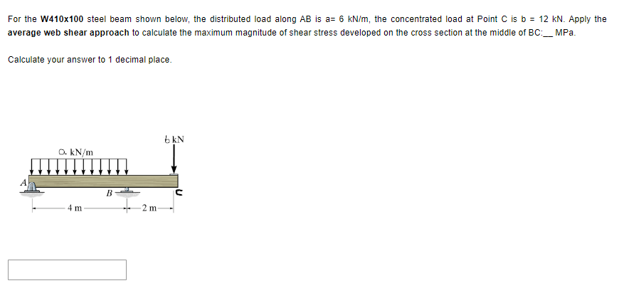 For the W410x100 steel beam shown below, the distributed load along AB is a= 6 kN/m, the concentrated load at Point C is b = 12 kN. Apply the
average web shear approach to calculate the maximum magnitude of shear stress developed on the cross section at the middle of BC:___ MPa.
Calculate your answer to 1 decimal place.
a. kN/m
4 m
B
-2 m
bkN