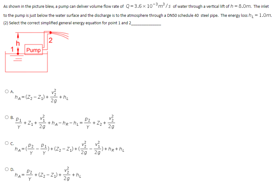 As shown in the picture blew, a pump can deliver volume flow rate of Q = 3.6 × 10-³ m³/s of water through a vertical lift of h = 8.0m. The inlet
to the pump is just below the water surface and the discharge is to the atmosphere through a DN50 schedule 40 steel pipe. The energy loss h₁ = 1.0m.
(2) Select the correct simplified general energy equation for point 1 and 2
2
h
Pump
OA.
ML
hA=(Z₂-Z₁) +
P2
2g
OB P1 +2₁+ 2+ha-ha-h=2²3 +2₂+4
29
42-4174
O C.
P₂
¨nA= ( P² - P₁²) + (Z₂-Z
-Z₁)+(
2g
Y
an₁ = 22 + (2₂-2₁) + 1/2+₂
hA
2g
ثه أشه
) +hR+h₂