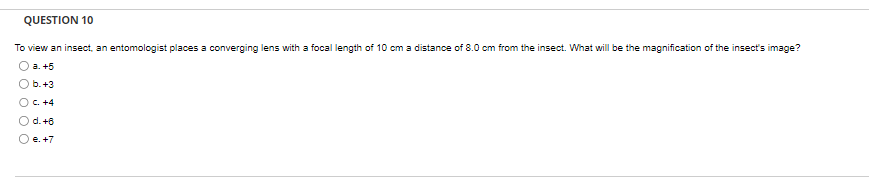 QUESTION 10
To view an insect, an entomologist places a converging lens with a focal length of 10 cm a distance of 8.0 cm from the insect. What will be the magnification of the insect's image?
a. +5
b. +3
OC. +4
O O
d. +6
e. +7