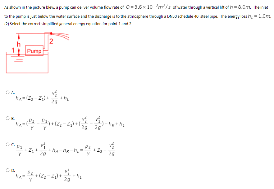 As shown in the picture blew, a pump can deliver volume flow rate of Q = 3.6 × 10-³ m³/s of water through a vertical lift of h = 8.0m. The inlet
to the pump is just below the water surface and the discharge is to the atmosphere through a DN50 schedule 40 steel pipe. The energy loss h₁ = 1.0m.
(2) Select the correct simplified general energy equation for point 1 and 2_
2
h
Pump
++h₂
hA=(Z₂-Z₁) +
29
-) +hR+h₂
"nA = ( P² _ P ₁ ) + (2₂-2₁) +
2g
2g
Y
P₂
1
°C 0² +2₁+4+MA-MR-m₂ = 2² +2₂+4/2
+Z1
+hA-hR-hL:
29
2g
O D.
"hA= P² + (Z₂-Z₁₂) +₁ 12
2g
O A.
OB.
the