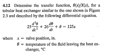 4.12 Determine the transfer function, 0(s)/X(s), for a
tubular heat exchanger similar to the one shown in Figure
2.3 and described by the following differential equation.
do
d²0
25- +26+0= 125x
dt
dt
where x = valve position, in.
=
temperature of the fluid leaving the heat ex-
changer, °C