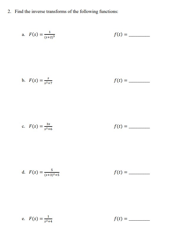 2. Find the inverse transforms of the following functions:
a. F(s) =
b. F(S) = $2+7
s²+7
c. F(s) =
d. F(s) =
1
(s+2)5
e. F(s) =
3s
s²+6
5
(s+3)²+5
s²+4
f(t) =
f(t) =
f(t) =
f(t) =
f(t) =