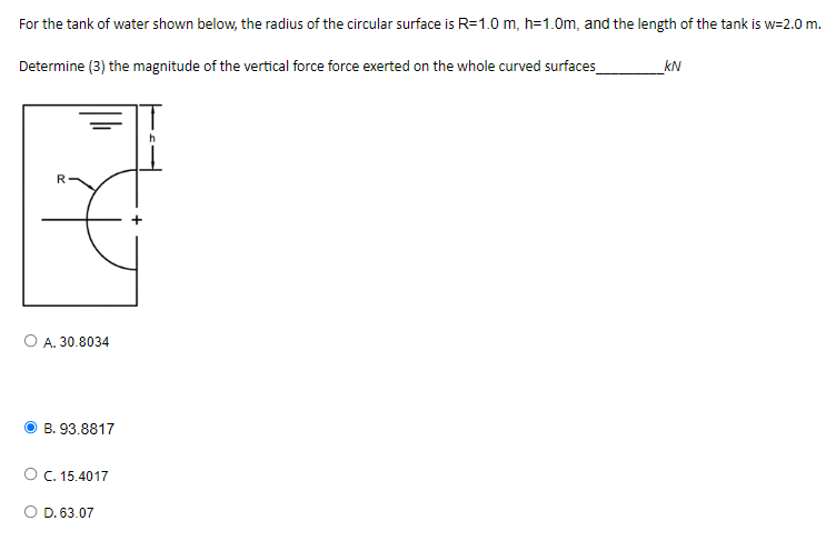 For the tank of water shown below, the radius of the circular surface is R=1.0 m, h=1.0m, and the length of the tank is w=2.0 m.
Determine (3) the magnitude of the vertical force force exerted on the whole curved surfaces
_kN
A. 30.8034
B. 93.8817
O C. 15.4017
D. 63.07
