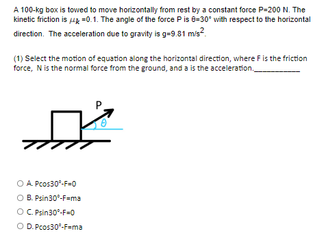 A 100-kg box is towed to move horizontally from rest by a constant force P-200 N. The
kinetic friction is 4 -0.1. The angle of the force P is 0-30° with respect to the horizontal
direction. The acceleration due to gravity is g=9.81 m/s²
(1) Select the motion of equation along the horizontal direction, where F is the friction
force, N is the normal force from the ground, and a is the acceleration.
O A. Pcos30°-F-0
O B. Psin30°-F=ma
O C. Psin30°-F-0
O D. Pcos30°-F=ma
P