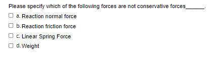 Please specify which of the following forces are not conservative forces
□a. Reaction normal force
☐b. Reaction friction force
c. Linear Spring Force
Od. Weight