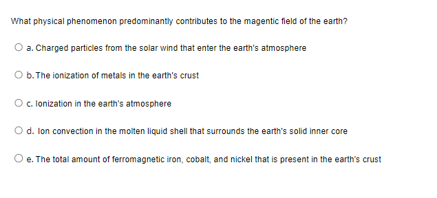 What physical phenomenon predominantly contributes to the magentic field of the earth?
O a. Charged particles from the solar wind that enter the earth's atmosphere
O b. The ionization of metals in the earth's crust
O c. lonization in the earth's atmosphere
O d. Ion convection in the molten liquid shell that surrounds the earth's solid inner core
O e. The total amount of ferromagnetic iron, cobalt, and nickel that is present the earth's crust