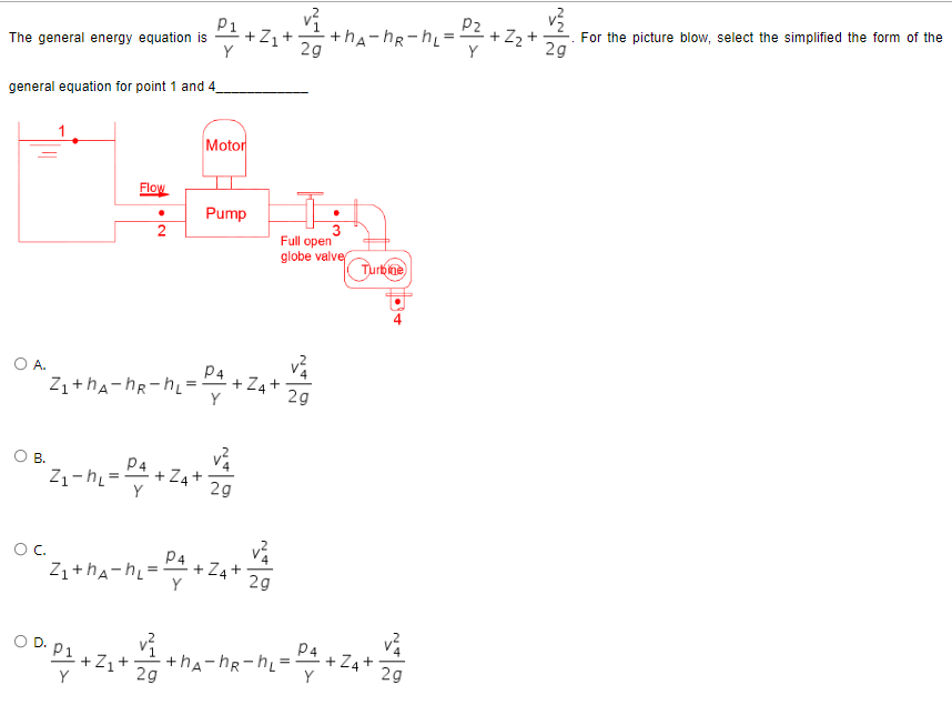 The general energy equation is
Y
general equation for point 1 and 4_
Flow
O A.
N•
+Z₁+
Motor
Pump
2g
+hA-hR-hL=
부
Turbine
2
P4
Z₁+hAhR-h₁=: +ZA+
Y
O B.
P4
0²2₁ - m₂ = ²4 +2₁+ 4/2
2g
O C.
P4
cz₁+MA-h₁ = 4 +Z₁ +4²₁
2g
Y
P4
OD.
2g
09-03 +2₁+4+ha-ha-h₂=²+2₁+
Z
2g
20°
Full open
globe valve
2g
P2
+ Z₂
v²
2g
For the picture blow, select the simplified the form of the