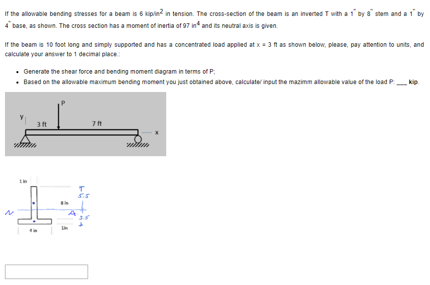 If the allowable bending stresses for a beam is 6 kip/in² in tension. The cross-section of the beam is an inverted T with a 1" by 8" stem and a 1" by
4" base, as shown. The cross section has a moment of inertia of 97 in 4 and its neutral axis is given.
If the beam is 10 foot long and simply supported and has a concentrated load applied at x = 3 ft as shown below, please, pay attention to units, and
calculate your answer to 1 decimal place.:
• Generate the shear force and bending moment diagram in terms of P;
• Based on the allowable maximum bending moment you just obtained above, calculate/ input the mazimm allowable value of the load P:
3 ft
1 in
7 ft
T
5.5
H
8 in
3.5
1in
4 in
kip.