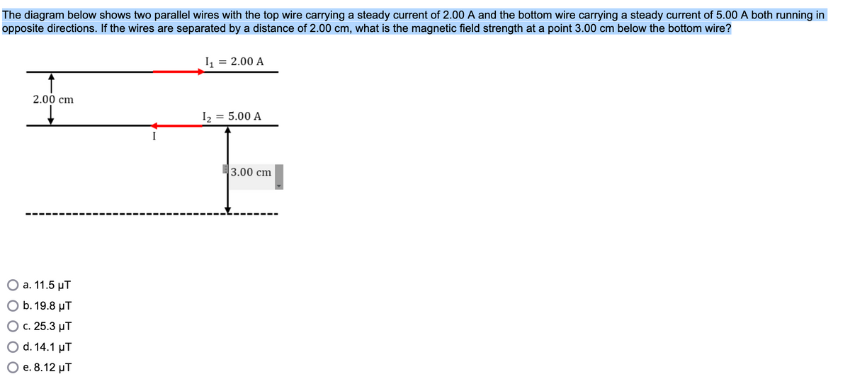 The diagram below shows two parallel wires with the top wire carrying a steady current of 2.00 A and the bottom wire carrying a steady current of 5.00 A both running in
opposite directions. If the wires are separated by a distance of 2.00 cm, what is the magnetic field strength at a point 3.00 cm below the bottom wire?
I1
2.00 A
2.00 cm
I :
= 5.00 A
3.00 cm
а. 11.5 рТ
b. 19.8 μΤ
c. 25.3 µT
d. 14.1 µT
е. 8.12 иТ

