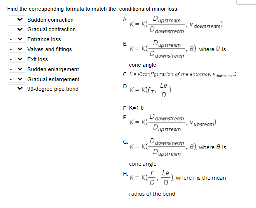 Find the corresponding formula to match the conditions of minor loss.
A.
Dupstream
D downstream
Sudden conraction
Gradual contraction
Entrance loss
Valves and fittings
Exit loss
Sudden enlargement
Gradual enlargement
90-degree pipe bend
B.
K=K(-
Dupstream
D downstream
K=K(-
G.
D. K = K(FT₁ )
E. K=1.0
F.
cone angle
C. K= K(configuration of the entrance, Vdownsteam)
D downstream
Dupstream
K=K(-
-, 8), where 8 is
D downstream
Dupstream
K=K(-
V downsteam)
cone angle
H²K = K(+)₁
radius of the bend
Vupsteam)
, e), where is
5), where r is the mean