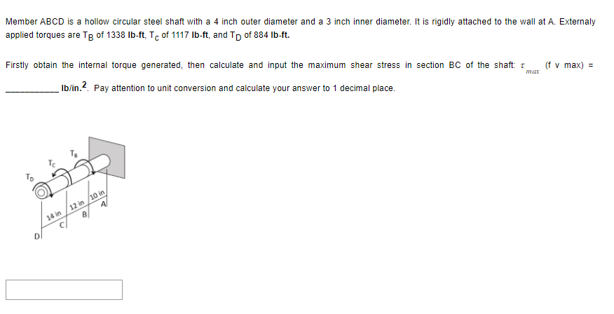 Member ABCD is a hollow circular steel shaft with a 4 inch outer diameter and a 3 inch inner diameter. It is rigidly attached to the wall at A. Externaly
applied torques are Tg of 1338 lb-ft, Tc of 1117 lb-ft, and Tp of 884 lb-ft.
Firstly obtain the internal torque generated, then calculate and input the maximum shear stress in section BC of the shaft: T (f v max) =
max
Ib/in.2. Pay attention to unit conversion and calculate your answer to 1 decimal place.
D
14 in
12 in /10 in,
A