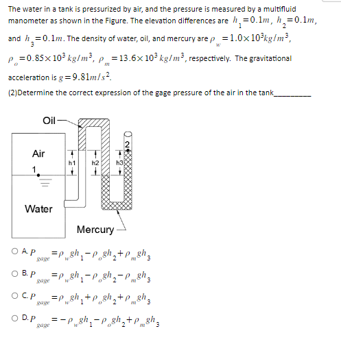 The water in a tank is pressurized by air, and the pressure is measured by a multifluid
manometer as shown in the Figure. The elevation differences are h₁ = 0.1m, h = 0.1m,
1
2
and h₂=0.1m. The density of water, oil, and mercury are p = 1.0x10³kg/m³,
3
W
p=0.85x10³ kg/m³, p = 13.6x 10³ kg/m³, respectively. The gravitational
acceleration is g = 9.81m/s².
(2)Determine the correct expression of the gage pressure of the air in the tank
O
Oil-
Air
1
Water
gage
Mercury
AP =Pgh₁-p_gh₂+pgh
gage
O D.P
OB. P =Psh₁-p gh₂-Ph
h2
gage
h3
OCP =Psh₁+p_sh₂+P8h3
gage
sh
sh
08%