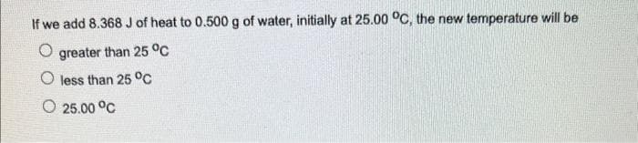 If we add 8.368 J of heat to 0.500 g of water, initially at 25.00 °C, the new temperature will be
O greater than 25 °C
O less than 25 °C
O 25.00 °C