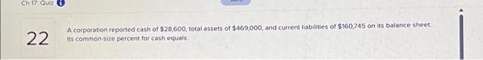 Ch 17. Quiz
22
A corporation reported cash of $28,600, total assets of $469,000, and current liabilities of $160,745 on its balance sheet
Its common-size percent for cash equals