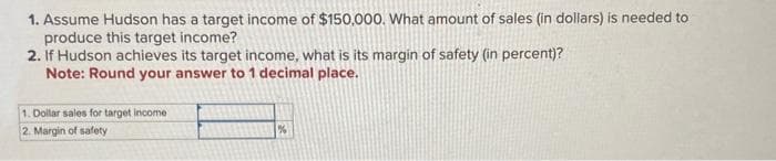 1. Assume Hudson has a target income of $150,000. What amount of sales (in dollars) is needed to
produce this target income?
2. If Hudson achieves its target income, what is its margin of safety (in percent)?
Note: Round your answer to 1 decimal place.
1. Dollar sales for target income
2. Margin of safety